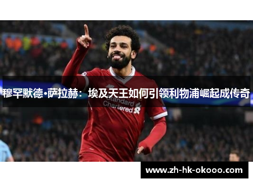 穆罕默德·萨拉赫：埃及天王如何引领利物浦崛起成传奇