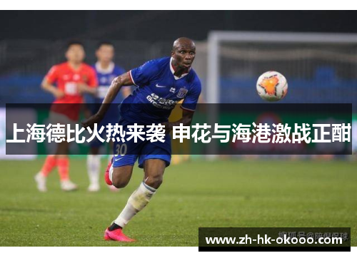 上海德比火热来袭 申花与海港激战正酣